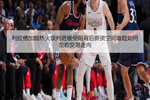 利拉德加盟热火谈判进展受阻背后薪资空间难题如何左右交易走向