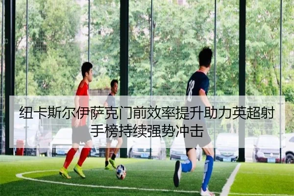 纽卡斯尔伊萨克门前效率提升助力英超射手榜持续强势冲击